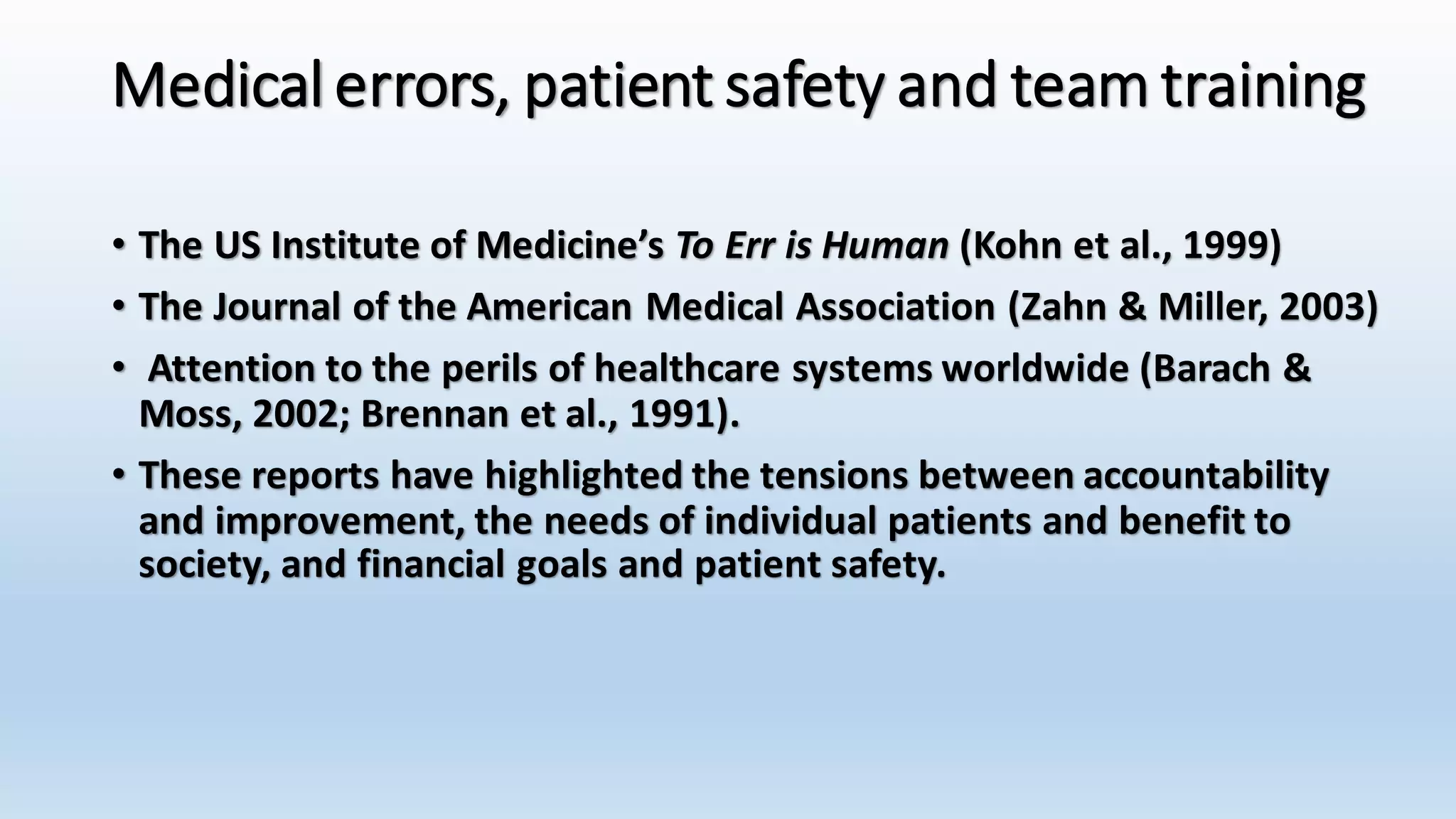 Medical errors, patient safety and team training 
• The US Institute of Medicine’s To Err is Human (Kohn et al., 1999) 
• The Journal of the American Medical Association (Zahn & Miller, 2003) 
• Attention to the perils of healthcare systems worldwide (Barach & 
Moss, 2002; Brennan et al., 1991). 
• These reports have highlighted the tensions between accountability 
and improvement, the needs of individual patients and benefit to 
society, and financial goals and patient safety. 
 