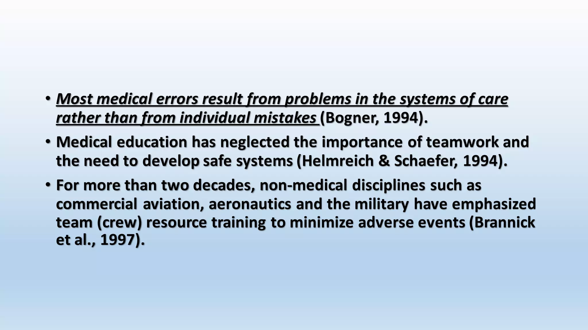 • Most medical errors result from problems in the systems of care 
rather than from individual mistakes (Bogner, 1994). 
• Medical education has neglected the importance of teamwork and 
the need to develop safe systems (Helmreich & Schaefer, 1994). 
• For more than two decades, non-medical disciplines such as 
commercial aviation, aeronautics and the military have emphasized 
team (crew) resource training to minimize adverse events (Brannick 
et al., 1997). 
 