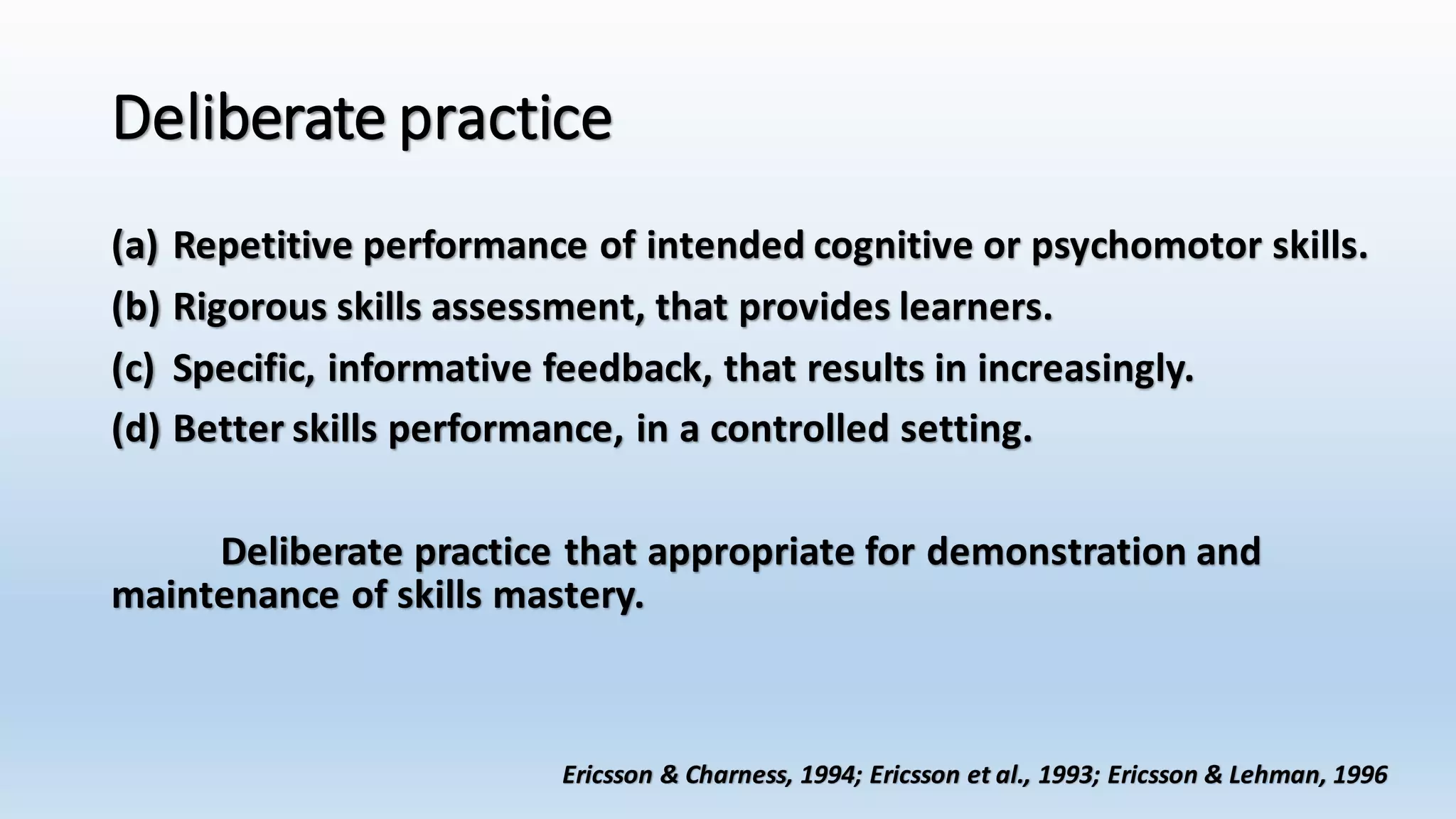 Deliberate practice 
(a) Repetitive performance of intended cognitive or psychomotor skills. 
(b) Rigorous skills assessment, that provides learners. 
(c) Specific, informative feedback, that results in increasingly. 
(d) Better skills performance, in a controlled setting. 
Deliberate practice that appropriate for demonstration and 
maintenance of skills mastery. 
Ericsson & Charness, 1994; Ericsson et al., 1993; Ericsson & Lehman, 1996 
 
