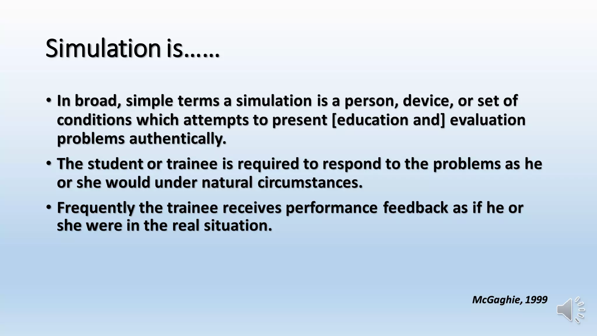 Simulation is…… 
• In broad, simple terms a simulation is a person, device, or set of 
conditions which attempts to present [education and] evaluation 
problems authentically. 
• The student or trainee is required to respond to the problems as he 
or she would under natural circumstances. 
• Frequently the trainee receives performance feedback as if he or 
she were in the real situation. 
McGaghie, 1999 
 