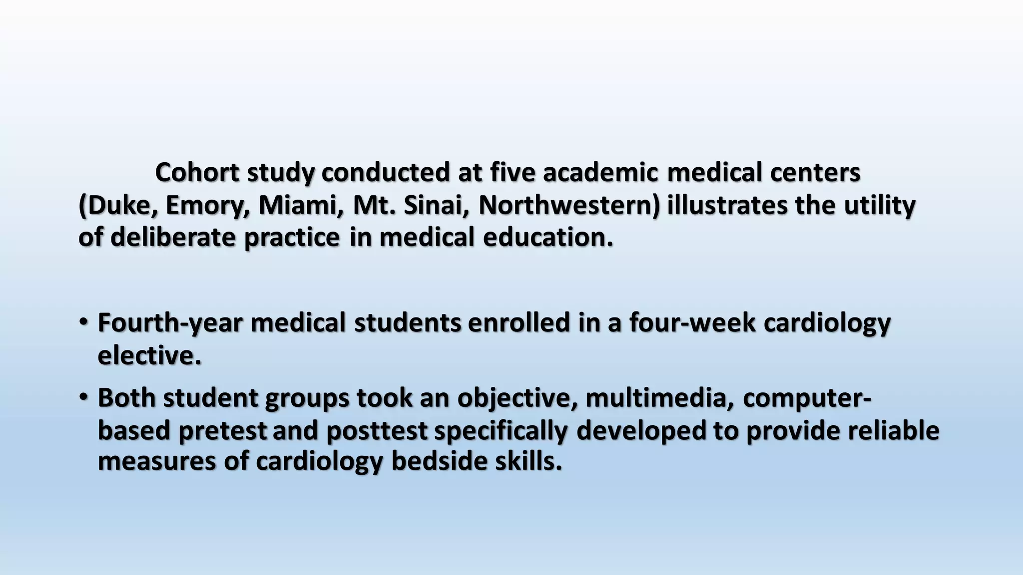 Cohort study conducted at five academic medical centers 
(Duke, Emory, Miami, Mt. Sinai, Northwestern) illustrates the utility 
of deliberate practice in medical education. 
• Fourth-year medical students enrolled in a four-week cardiology 
elective. 
• Both student groups took an objective, multimedia, computer-based 
pretest and posttest specifically developed to provide reliable 
measures of cardiology bedside skills. 
 