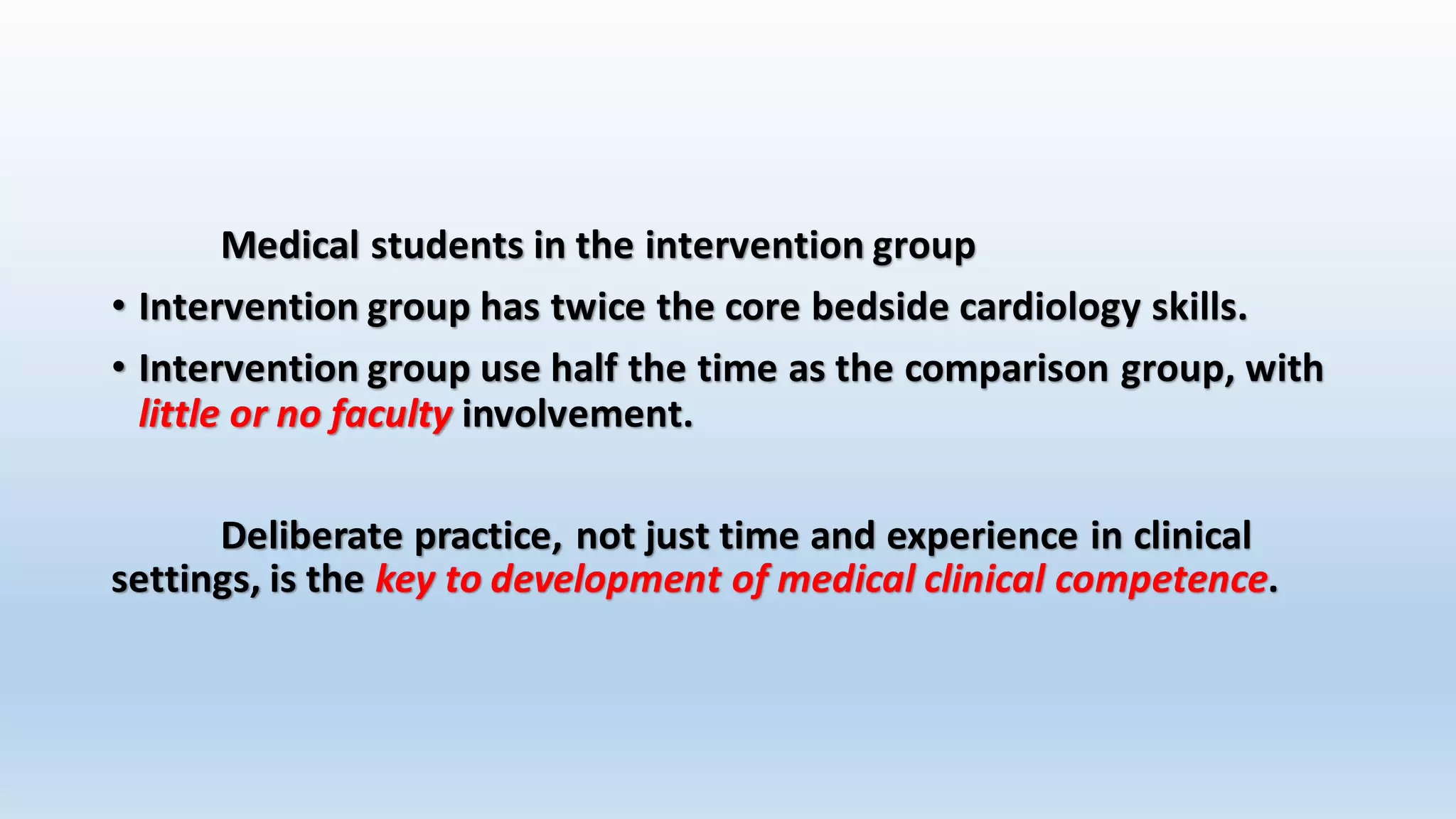 Medical students in the intervention group 
• Intervention group has twice the core bedside cardiology skills. 
• Intervention group use half the time as the comparison group, with 
little or no faculty involvement. 
Deliberate practice, not just time and experience in clinical 
settings, is the key to development of medical clinical competence. 
 