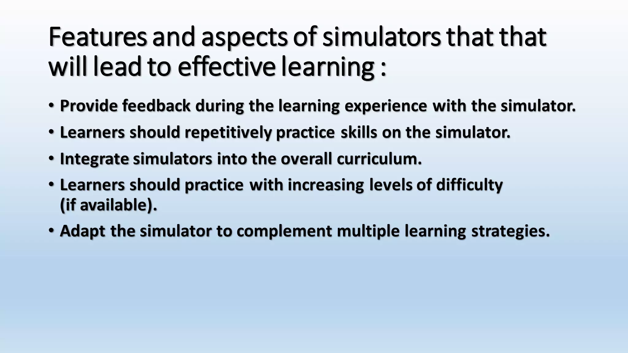 Features and aspects of simulators that that 
will lead to effective learning : 
• Provide feedback during the learning experience with the simulator. 
• Learners should repetitively practice skills on the simulator. 
• Integrate simulators into the overall curriculum. 
• Learners should practice with increasing levels of difficulty 
(if available). 
• Adapt the simulator to complement multiple learning strategies. 
 