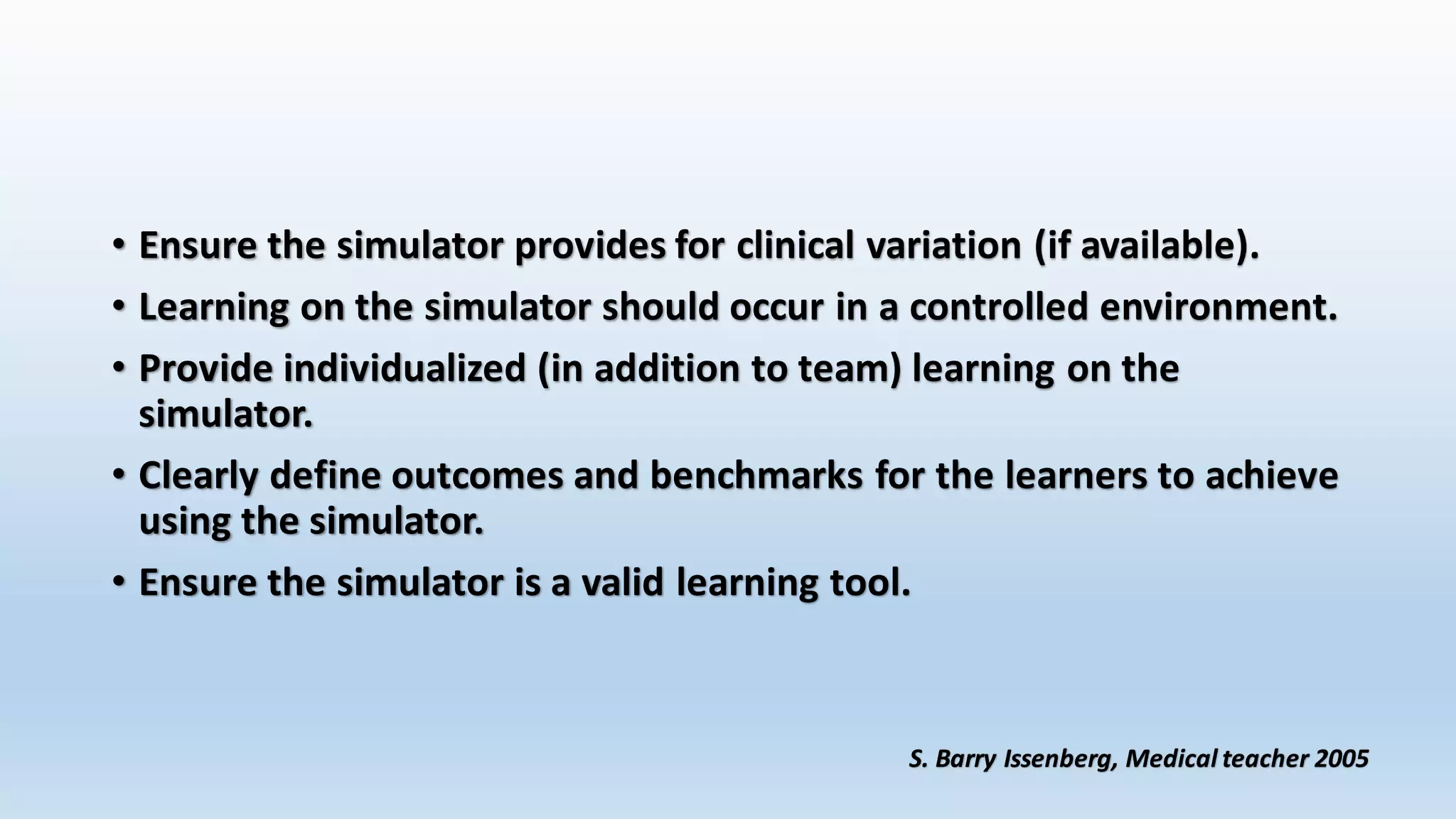 • Ensure the simulator provides for clinical variation (if available). 
• Learning on the simulator should occur in a controlled environment. 
• Provide individualized (in addition to team) learning on the 
simulator. 
• Clearly define outcomes and benchmarks for the learners to achieve 
using the simulator. 
• Ensure the simulator is a valid learning tool. 
S. Barry Issenberg, Medical teacher 2005 
 
