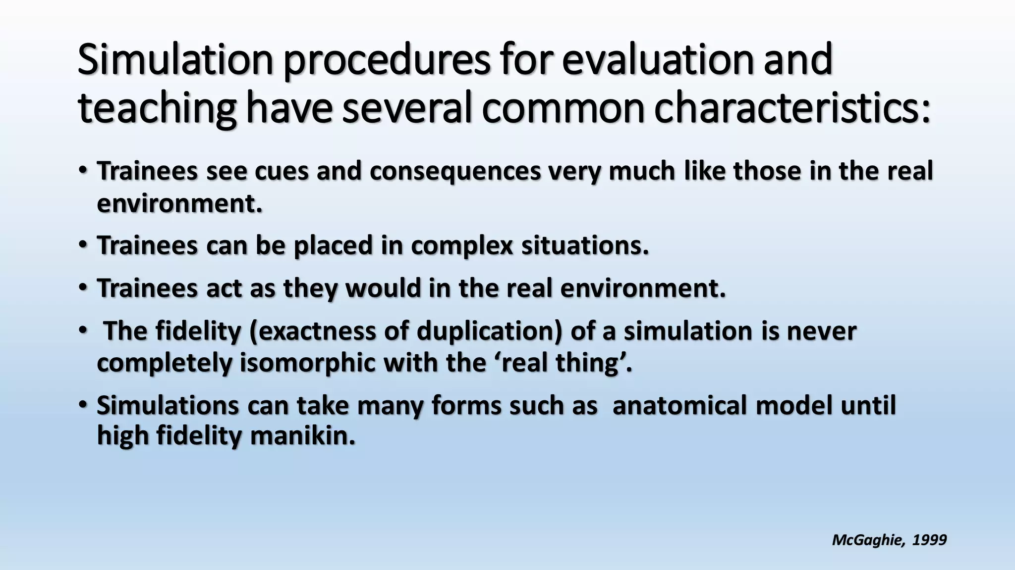 Simulation procedures for evaluation and 
teaching have several common characteristics: 
• Trainees see cues and consequences very much like those in the real 
environment. 
• Trainees can be placed in complex situations. 
• Trainees act as they would in the real environment. 
• The fidelity (exactness of duplication) of a simulation is never 
completely isomorphic with the ‘real thing’. 
• Simulations can take many forms such as anatomical model until 
high fidelity manikin. 
McGaghie, 1999 
 