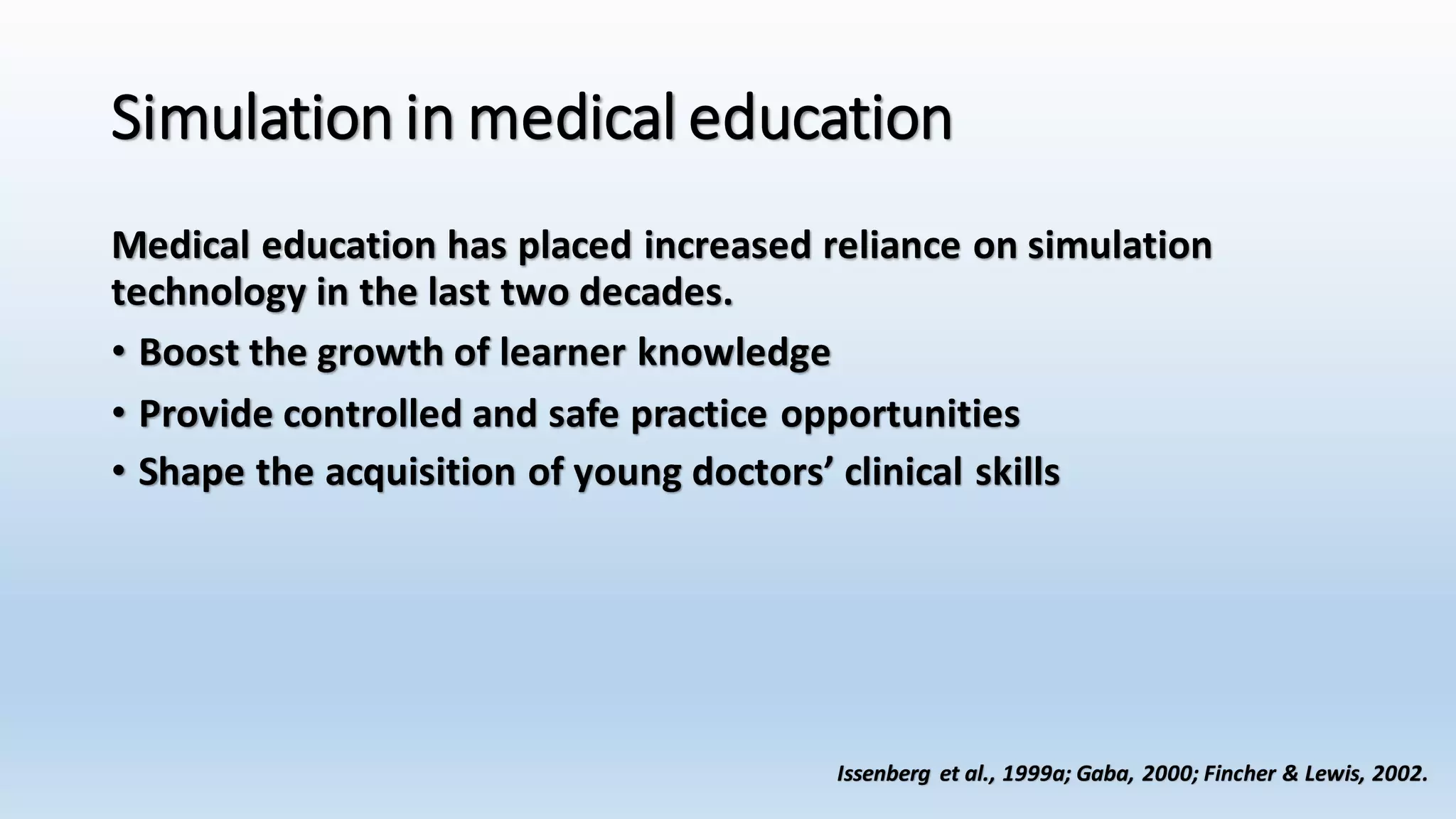 Simulation in medical education 
Medical education has placed increased reliance on simulation 
technology in the last two decades. 
• Boost the growth of learner knowledge 
• Provide controlled and safe practice opportunities 
• Shape the acquisition of young doctors’ clinical skills 
Issenberg et al., 1999a; Gaba, 2000; Fincher & Lewis, 2002. 
 