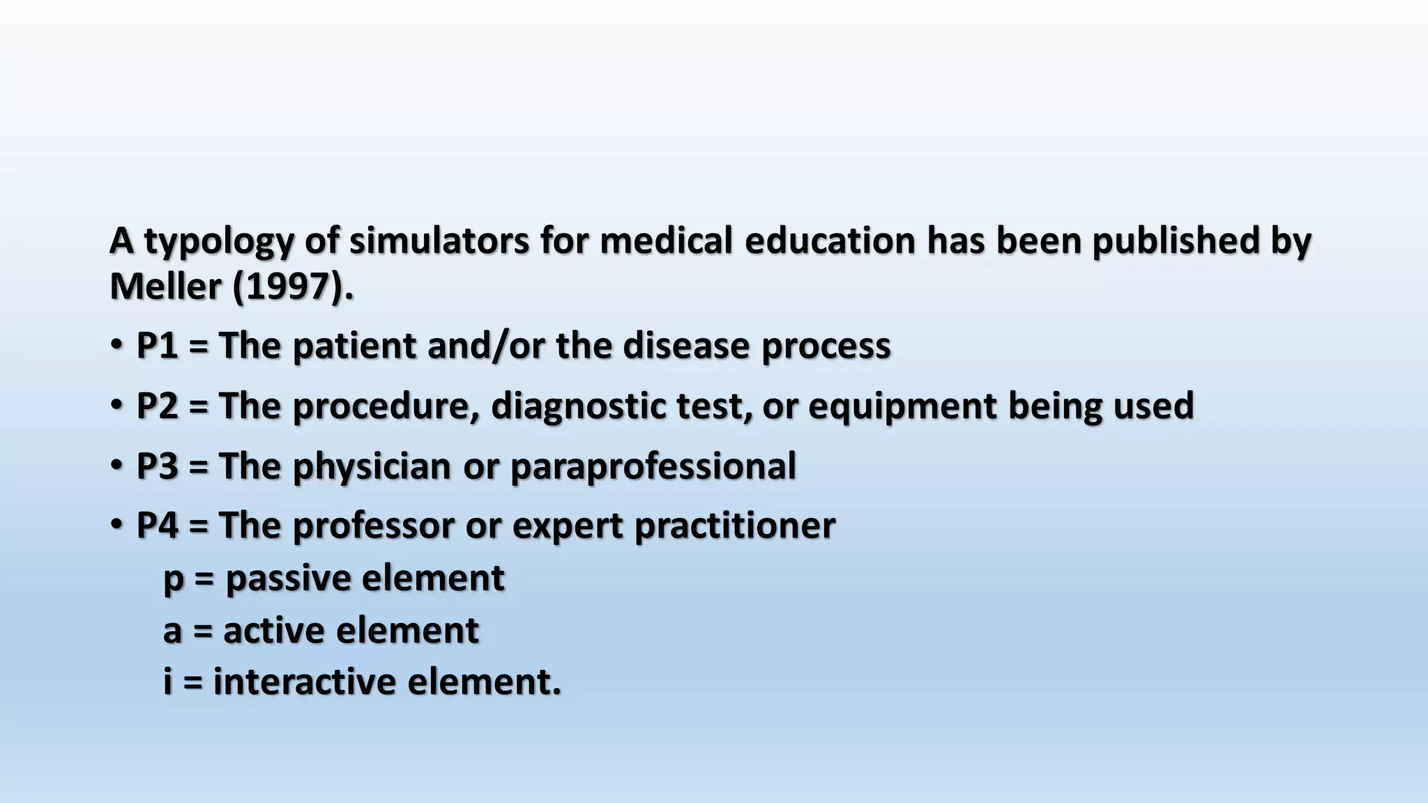 A typology of simulators for medical education has been published by 
Meller (1997). 
• P1 = The patient and/or the disease process 
• P2 = The procedure, diagnostic test, or equipment being used 
• P3 = The physician or paraprofessional 
• P4 = The professor or expert practitioner 
p = passive element 
a = active element 
i = interactive element. 
 