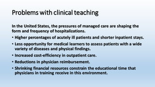 Problems with clinical teaching 
In the United States, the pressures of managed care are shaping the 
form and frequency of hospitalizations. 
• Higher percentages of acutely ill patients and shorter inpatient stays. 
• Less opportunity for medical learners to assess patients with a wide 
variety of diseases and physical findings. 
• Increased cost-efficiency in outpatient care. 
• Reductions in physician reimbursement. 
• Shrinking financial resources constrain the educational time that 
physicians in training receive in this environment. 
 