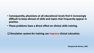 • Consequently, physicians at all educational levels find it increasingly 
difficult to keep abreast of skills and topics that frequently appear in 
practice. 
• These problems have a direct effect on clinical skills training. 
 Simulation system for training can improve clinical education. 
Mangione & Nieman, 1997. 
 
