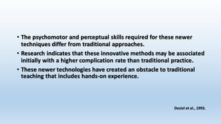 • The psychomotor and perceptual skills required for these newer 
techniques differ from traditional approaches. 
• Research indicates that these innovative methods may be associated 
initially with a higher complication rate than traditional practice. 
• These newer technologies have created an obstacle to traditional 
teaching that includes hands-on experience. 
Deziel et al., 1993. 
 
