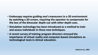 • Endoscopy requires guiding one’s maneuvers in a 3D environment 
by watching a 2D screen, requiring the operator to compensate for 
the loss of the binocular depth cue with other depth cues. 
• Simulation technology has been introduced as a method to train 
and assess individuals in these new techniques. 
• A recent survey of training program directors stressed the 
importance of virtual reality and computer-based simulations as 
technological tools in clinical education. 
Haluck et al., 2001. 
 