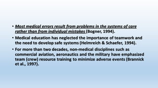 • Most medical errors result from problems in the systems of care 
rather than from individual mistakes (Bogner, 1994). 
• Medical education has neglected the importance of teamwork and 
the need to develop safe systems (Helmreich & Schaefer, 1994). 
• For more than two decades, non-medical disciplines such as 
commercial aviation, aeronautics and the military have emphasized 
team (crew) resource training to minimize adverse events (Brannick 
et al., 1997). 
 