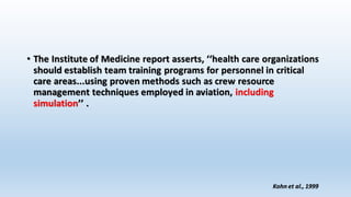 • The Institute of Medicine report asserts, ‘‘health care organizations 
should establish team training programs for personnel in critical 
care areas...using proven methods such as crew resource 
management techniques employed in aviation, including 
simulation’’ . 
Kohn et al., 1999 
 