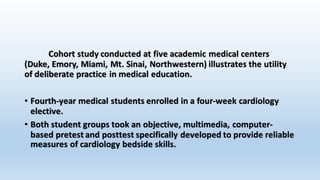 Cohort study conducted at five academic medical centers 
(Duke, Emory, Miami, Mt. Sinai, Northwestern) illustrates the utility 
of deliberate practice in medical education. 
• Fourth-year medical students enrolled in a four-week cardiology 
elective. 
• Both student groups took an objective, multimedia, computer-based 
pretest and posttest specifically developed to provide reliable 
measures of cardiology bedside skills. 
 