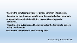 • Ensure the simulator provides for clinical variation (if available). 
• Learning on the simulator should occur in a controlled environment. 
• Provide individualized (in addition to team) learning on the 
simulator. 
• Clearly define outcomes and benchmarks for the learners to achieve 
using the simulator. 
• Ensure the simulator is a valid learning tool. 
S. Barry Issenberg, Medical teacher 2005 
 