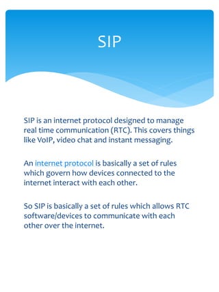 SIP



SIP is an internet protocol designed to manage
real time communication (RTC). This covers things
like VoIP, video chat and instant messaging.

An internet protocol is basically a set of rules
which govern how devices connected to the
internet interact with each other.

So SIP is basically a set of rules which allows RTC
software/devices to communicate with each
other over the internet.
 