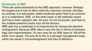 Drawbacks of SRE
There are some drawbacks to the SRE approach, however. Perhaps
the largest one is that its still a relatively unproven concept. DevOps,
by contrast, is a well-tested, battle-hardened option that is as common
as it is understood. SRE, on the other hand, is still relatively recent
and has a lower adoption rate. As such, it’s not as proven, and fixes to
the multiple potential cracks may not be obvious.
SRE also has a weakness in its requirement for strong and directive
management. Because SRE rides a very thin line in terms of business
logic and implementation, it’s very easy for an SRE team to “fall off the
track” so to speak. The only fix to this is a stronger management body,
which can result in micromanagement and loss of efficiency.
 