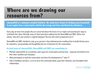 Where are we drawing our
resources from?
skeena2050 is a volunteer-enabled initiative. We could never dream of inviting every household
in our region into a conversation without the energy and time contributed by volunteers.
Every day, we hear from people who are concerned about the future of our region and searching for ways to
contribute their ideas. Recently, many of them have been walking into the SkeenaWild and SWCC offices and
asking: “why don’t you convene a regional dialogue? No-one else seems prepared to do it.”
SkeenaWild and SWCC decided to step up as partners: they obtained grants enabling them to build infrastructure
for volunteers, and gradually and thoughtfully laid out a framework for the conversation.
As joint hosts of skeena2050, SkeenaWild and SWCC are committing to:
•  Maintain skeena2050 as a protected, open space for conversation and learning—separate and distinct from
their other activities and mandates;
•  Allow participants to lead the conversation and drive the development of “step 3”;
•  Take in feedback and learn, so as to serve the community better, grow their networks, and strengthen their
relationships.
 