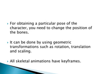  For obtaining a particular pose of the
character, you need to change the position of
the bones.
 It can be done by using geometric
transformations such as rotation, translation
and scaling.
 All skeletal animations have keyframes.
 
