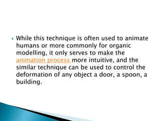  While this technique is often used to animate
humans or more commonly for organic
modelling, it only serves to make the
animation process more intuitive, and the
similar technique can be used to control the
deformation of any object a door, a spoon, a
building.
 