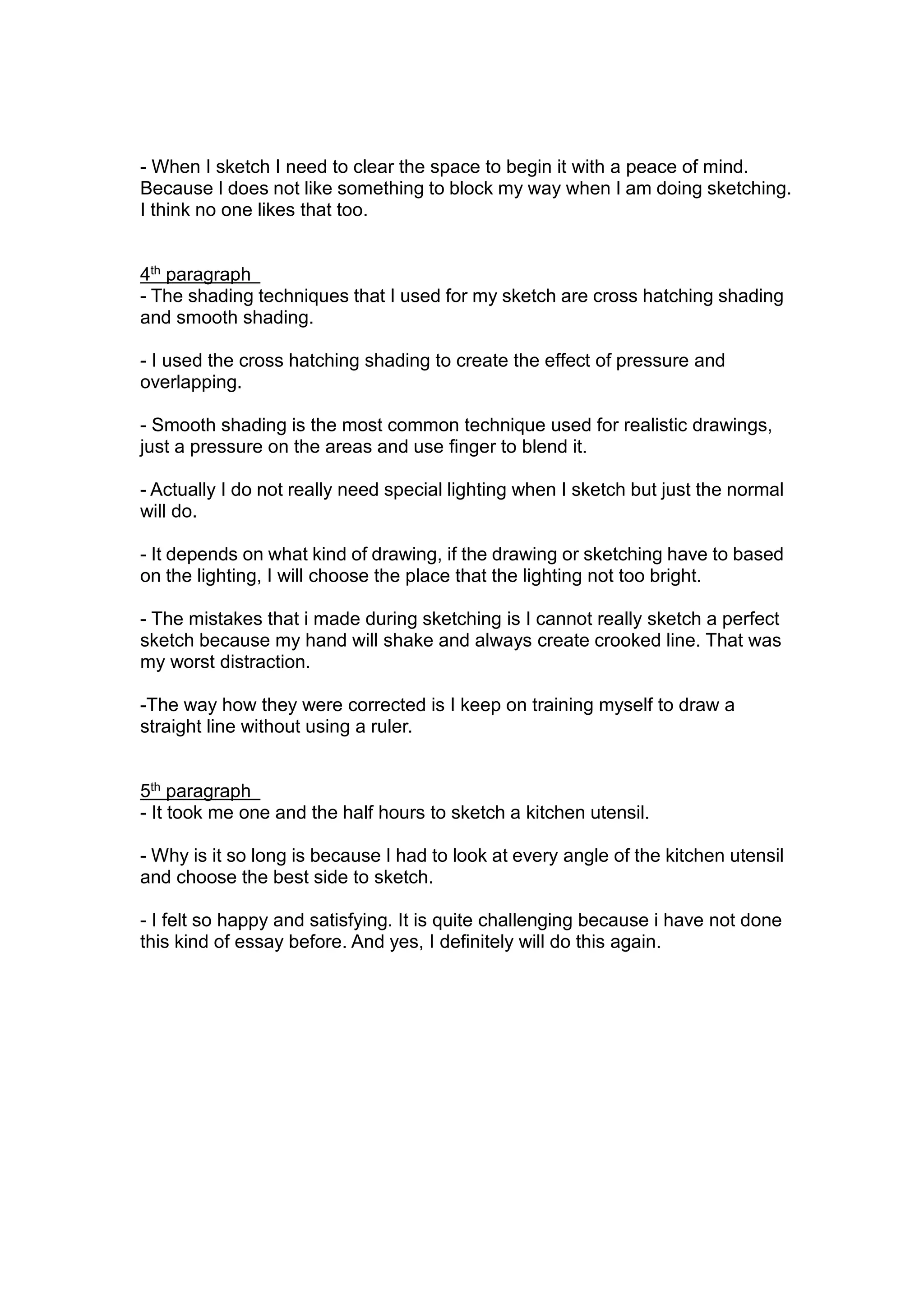 - When I sketch I need to clear the space to begin it with a peace of mind.
Because I does not like something to block my way when I am doing sketching.
I think no one likes that too.
4th
paragraph
- The shading techniques that I used for my sketch are cross hatching shading
and smooth shading.
- I used the cross hatching shading to create the effect of pressure and
overlapping.
- Smooth shading is the most common technique used for realistic drawings,
just a pressure on the areas and use finger to blend it.
- Actually I do not really need special lighting when I sketch but just the normal
will do.
- It depends on what kind of drawing, if the drawing or sketching have to based
on the lighting, I will choose the place that the lighting not too bright.
- The mistakes that i made during sketching is I cannot really sketch a perfect
sketch because my hand will shake and always create crooked line. That was
my worst distraction.
-The way how they were corrected is I keep on training myself to draw a
straight line without using a ruler.
5th
paragraph
- It took me one and the half hours to sketch a kitchen utensil.
- Why is it so long is because I had to look at every angle of the kitchen utensil
and choose the best side to sketch.
- I felt so happy and satisfying. It is quite challenging because i have not done
this kind of essay before. And yes, I definitely will do this again.
 