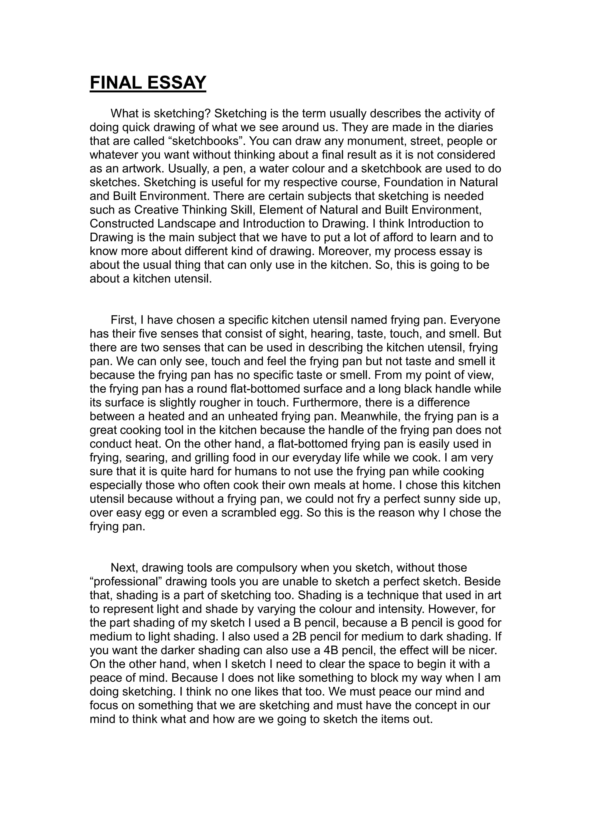 FINAL ESSAY
What is sketching? Sketching is the term usually describes the activity of
doing quick drawing of what we see around us. They are made in the diaries
that are called “sketchbooks”. You can draw any monument, street, people or
whatever you want without thinking about a final result as it is not considered
as an artwork. Usually, a pen, a water colour and a sketchbook are used to do
sketches. Sketching is useful for my respective course, Foundation in Natural
and Built Environment. There are certain subjects that sketching is needed
such as Creative Thinking Skill, Element of Natural and Built Environment,
Constructed Landscape and Introduction to Drawing. I think Introduction to
Drawing is the main subject that we have to put a lot of afford to learn and to
know more about different kind of drawing. Moreover, my process essay is
about the usual thing that can only use in the kitchen. So, this is going to be
about a kitchen utensil.
First, I have chosen a specific kitchen utensil named frying pan. Everyone
has their five senses that consist of sight, hearing, taste, touch, and smell. But
there are two senses that can be used in describing the kitchen utensil, frying
pan. We can only see, touch and feel the frying pan but not taste and smell it
because the frying pan has no specific taste or smell. From my point of view,
the frying pan has a round flat-bottomed surface and a long black handle while
its surface is slightly rougher in touch. Furthermore, there is a difference
between a heated and an unheated frying pan. Meanwhile, the frying pan is a
great cooking tool in the kitchen because the handle of the frying pan does not
conduct heat. On the other hand, a flat-bottomed frying pan is easily used in
frying, searing, and grilling food in our everyday life while we cook. I am very
sure that it is quite hard for humans to not use the frying pan while cooking
especially those who often cook their own meals at home. I chose this kitchen
utensil because without a frying pan, we could not fry a perfect sunny side up,
over easy egg or even a scrambled egg. So this is the reason why I chose the
frying pan.
Next, drawing tools are compulsory when you sketch, without those
“professional” drawing tools you are unable to sketch a perfect sketch. Beside
that, shading is a part of sketching too. Shading is a technique that used in art
to represent light and shade by varying the colour and intensity. However, for
the part shading of my sketch I used a B pencil, because a B pencil is good for
medium to light shading. I also used a 2B pencil for medium to dark shading. If
you want the darker shading can also use a 4B pencil, the effect will be nicer.
On the other hand, when I sketch I need to clear the space to begin it with a
peace of mind. Because I does not like something to block my way when I am
doing sketching. I think no one likes that too. We must peace our mind and
focus on something that we are sketching and must have the concept in our
mind to think what and how are we going to sketch the items out.
 