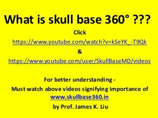 What is skull base 360° ???
Click
https://www.youtube.com/watch?v=kSeYK_-T9Qk
&
https://www.youtube.com/user/SkullBaseMD/videos
For better understanding -
Must watch above videos signifying importance of
www.skullbase360.in
by Prof. James K. Liu
 