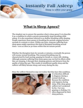 What is Sleep Apnea?

The simplest way to answer the question what is sleep apnea? is to describe
it as a condition in which a person momentarily stops breathing while
asleep. It is also sometimes referred to as shallow breathing while sleeping.
People experience these pauses in breathing for periods ranging between
seconds to a minute or more. Within one hour, someone suffering from
sleep apnea might experience this kind of disrupted breathing several
times - even as often as 30 times within that 60 minute period.


Whether the disruption lasts for seconds or minutes, eventually the person
will resume normal breathing. This resumed breathing may be
characterized by loud snoring, gasping for breath or, worse still, choking.
Although someone suffering from sleep apnea may not feel its effects while
they are sleeping, it disrupts their sleeping patterns and detracts from the
quality of sleep they get. This results in insufficient quality sleep and the
sufferer will likely become sleepy and weary during the day.


Since the sufferer themselves may not realize that they have this condition,
                                                    it is therefore difficult
                                                    to diagnose during a
                                                    normal check up.
                                                    Because the condition
                                                    only happens during
                                                    sleep, if the sleep apnea
                                                    sufferer isn't awakened
                                                    by his / her own
                                                    gasping or choking, it is
                                                    often diagnosed by their
                                                    sleep partners.
 