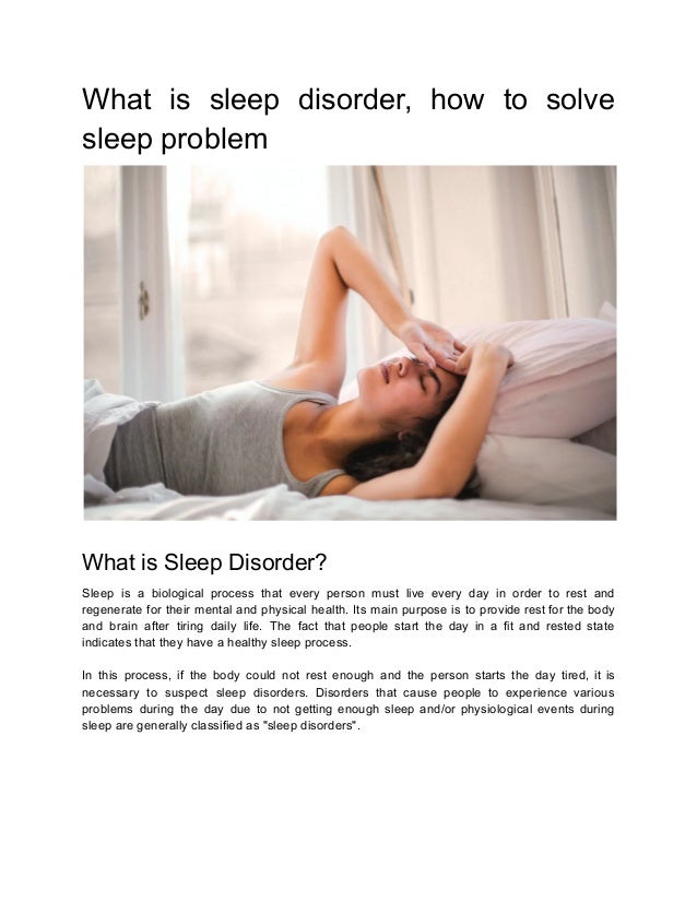 What is sleep disorder, how to solve
sleep problem
What is Sleep Disorder?
Sleep is a biological process that every person must live every day in order to rest and
regenerate for their mental and physical health. Its main purpose is to provide rest for the body
and brain after tiring daily life. The fact that people start the day in a fit and rested state
indicates that they have a healthy sleep process.
In this process, if the body could not rest enough and the person starts the day tired, it is
necessary to suspect sleep disorders. Disorders that cause people to experience various
problems during the day due to not getting enough sleep and/or physiological events during
sleep are generally classified as "sleep disorders".
 