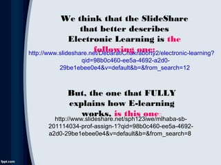 http://www.slideshare.net/DebaratiChakraborty2/electronic-learning?
qid=98b0c460-ee5a-4692-a2d0-
29be1ebee0e4&v=default&b=&from_search=12
We think that the SlideShare
that better describes
Electronic Learning is the
following one:
But, the one that FULLY
explains how E-learning
works, is this one::
http://www.slideshare.net/sph123iwe/mlhaba-sb-
201114034-prof-assign-1?qid=98b0c460-ee5a-4692-
a2d0-29be1ebee0e4&v=default&b=&from_search=8
 