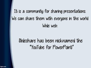 It is a community for sharing presentations.
We can share them with everyone in the world
Wide web.
Slideshare has been nicknamed the
“YouTube for PowerPoint”
 