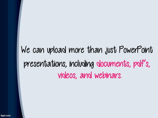 We can upload more than just PowerPoint
presentations, including documents, pdf’s,
videos, and webinars.
 