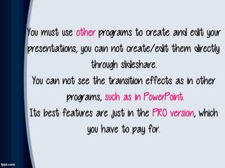 You must use other programs to create and edit your
presentations, you can not create/edit them directly
through slideshare.
You can not see the transition effects as in other
programs, such as in PowerPoint.
Its best features are just in the PRO version, which
you have to pay for.
 