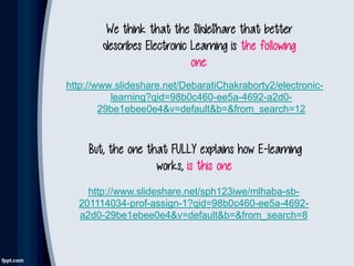 http://www.slideshare.net/DebaratiChakraborty2/electronic-
learning?qid=98b0c460-ee5a-4692-a2d0-
29be1ebee0e4&v=default&b=&from_search=12
We think that the SlideShare that better
describes Electronic Learning is the following
one:
But, the one that FULLY explains how E-learning
works, is this one::
http://www.slideshare.net/sph123iwe/mlhaba-sb-
201114034-prof-assign-1?qid=98b0c460-ee5a-4692-
a2d0-29be1ebee0e4&v=default&b=&from_search=8
 