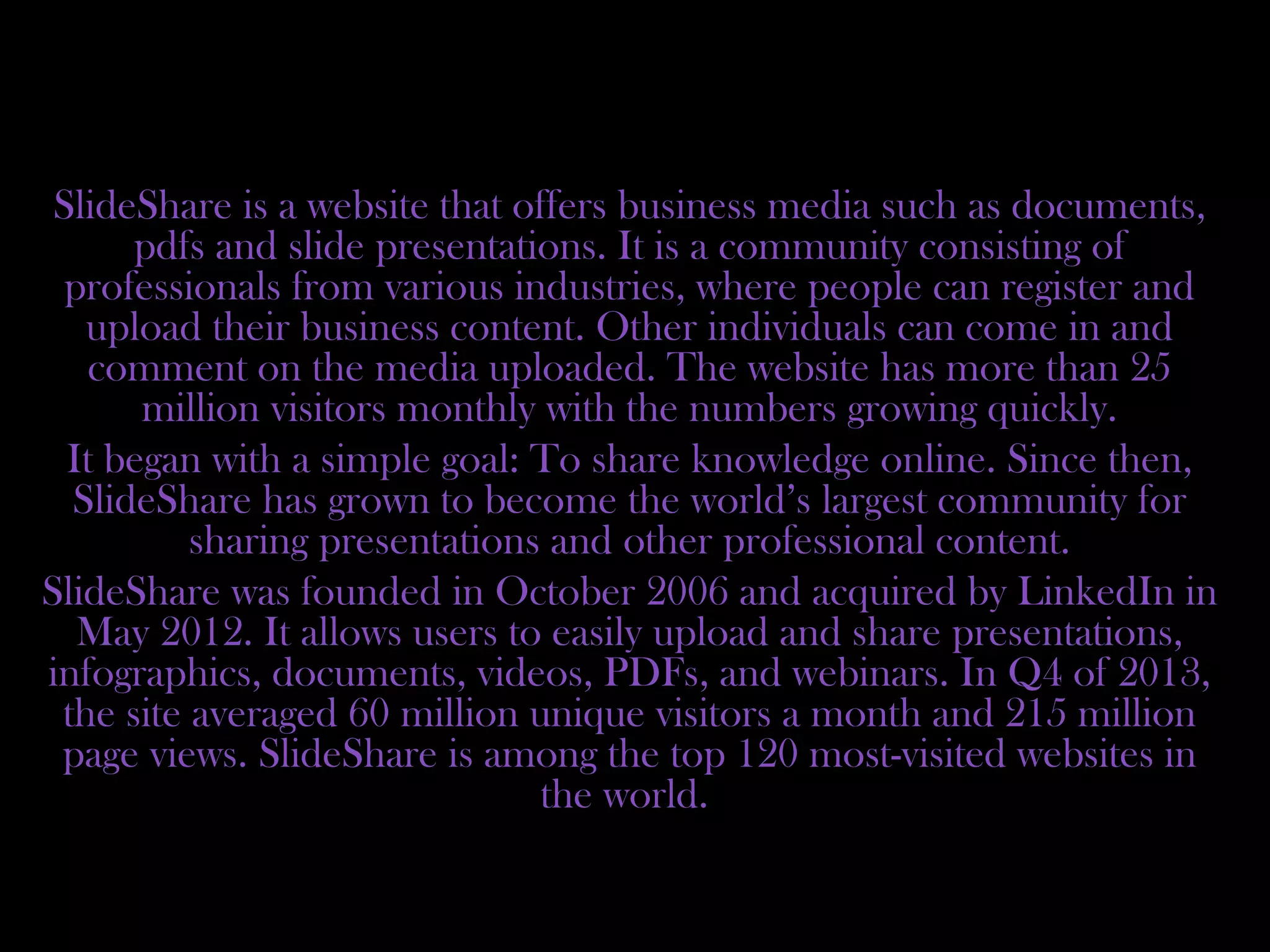 SlideShare is a website that offers business media such as documents,
pdfs and slide presentations. It is a community consisting of
professionals from various industries, where people can register and
upload their business content. Other individuals can come in and
comment on the media uploaded. The website has more than 25
million visitors monthly with the numbers growing quickly.
It began with a simple goal: To share knowledge online. Since then,
SlideShare has grown to become the world’s largest community for
sharing presentations and other professional content.
SlideShare was founded in October 2006 and acquired by LinkedIn in
May 2012. It allows users to easily upload and share presentations,
infographics, documents, videos, PDFs, and webinars. In Q4 of 2013,
the site averaged 60 million unique visitors a month and 215 million
page views. SlideShare is among the top 120 most-visited websites in
the world.
 