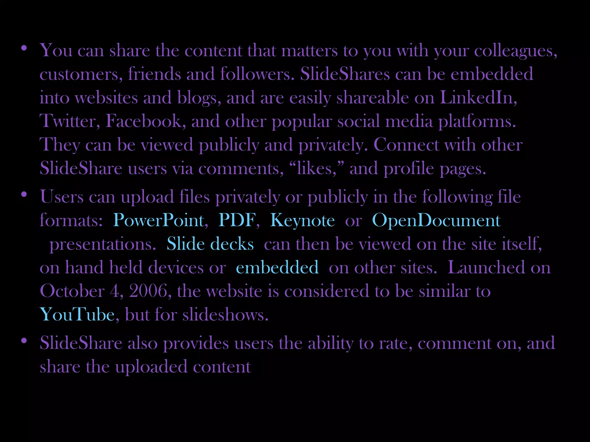 • You can share the content that matters to you with your colleagues,
customers, friends and followers. SlideShares can be embedded
into websites and blogs, and are easily shareable on LinkedIn,
Twitter, Facebook, and other popular social media platforms.
They can be viewed publicly and privately. Connect with other
SlideShare users via comments, “likes,” and profile pages.
• Users can upload files privately or publicly in the following file
formats: PowerPoint, PDF, Keynote or OpenDocument
 presentations. Slide decks can then be viewed on the site itself,
on hand held devices or embedded on other sites. Launched on
October 4, 2006, the website is considered to be similar to 
YouTube, but for slideshows.
• SlideShare also provides users the ability to rate, comment on, and
share the uploaded content
 