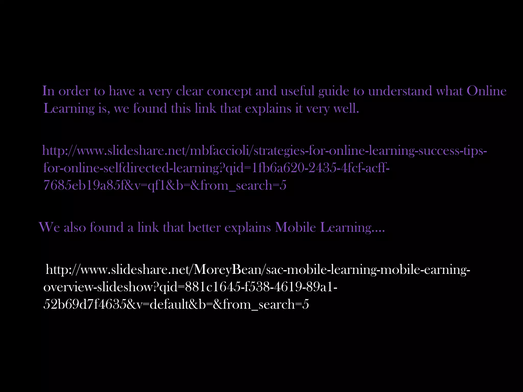 In order to have a very clear concept and useful guide to understand what Online
Learning is, we found this link that explains it very well.
http://www.slideshare.net/mbfaccioli/strategies-for-online-learning-success-tips-
for-online-selfdirected-learning?qid=1fb6a620-2435-4fcf-acff-
7685eb19a85f&v=qf1&b=&from_search=5
We also found a link that better explains Mobile Learning….
http://www.slideshare.net/MoreyBean/sac-mobile-learning-mobile-earning-
overview-slideshow?qid=881c1645-f538-4619-89a1-
52b69d7f4635&v=default&b=&from_search=5
 