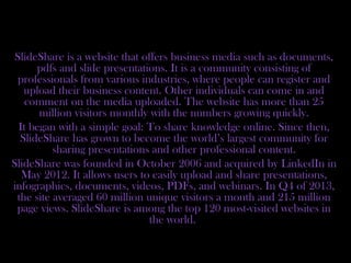 SlideShare is a website that offers business media such as documents,
pdfs and slide presentations. It is a community consisting of
professionals from various industries, where people can register and
upload their business content. Other individuals can come in and
comment on the media uploaded. The website has more than 25
million visitors monthly with the numbers growing quickly.
It began with a simple goal: To share knowledge online. Since then,
SlideShare has grown to become the world’s largest community for
sharing presentations and other professional content.
SlideShare was founded in October 2006 and acquired by LinkedIn in
May 2012. It allows users to easily upload and share presentations,
infographics, documents, videos, PDFs, and webinars. In Q4 of 2013,
the site averaged 60 million unique visitors a month and 215 million
page views. SlideShare is among the top 120 most-visited websites in
the world.
 