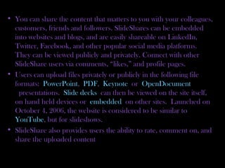 • You can share the content that matters to you with your colleagues,
customers, friends and followers. SlideShares can be embedded
into websites and blogs, and are easily shareable on LinkedIn,
Twitter, Facebook, and other popular social media platforms.
They can be viewed publicly and privately. Connect with other
SlideShare users via comments, “likes,” and profile pages.
• Users can upload files privately or publicly in the following file
formats: PowerPoint, PDF, Keynote or OpenDocument
 presentations. Slide decks can then be viewed on the site itself,
on hand held devices or embedded on other sites. Launched on
October 4, 2006, the website is considered to be similar to 
YouTube, but for slideshows.
• SlideShare also provides users the ability to rate, comment on, and
share the uploaded content
 
