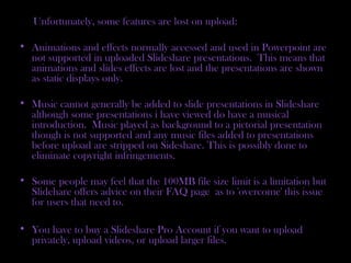 Unfortunately, some features are lost on upload:
• Animations and effects normally accessed and used in Powerpoint are
not supported in uploaded Slideshare presentations. This means that
animations and slides effects are lost and the presentations are shown
as static displays only.
• Music cannot generally be added to slide presentations in Slideshare
although some presentations i have viewed do have a musical
introduction. Music played as background to a pictorial presentation
though is not supported and any music files added to presentations
before upload are stripped on Sideshare. This is possibly done to
eliminate copyright infringements.
• Some people may feel that the 100MB file size limit is a limitation but
Slidehare offers advice on their FAQ page as to 'overcome' this issue
for users that need to.
• You have to buy a Slideshare Pro Account if you want to upload
privately, upload videos, or upload larger files.
 
