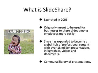What is SlideShare?
 Launched in 2006
 Originally meant to be used for
businesses to share slides among
employees more easily
 Since has expanded to become a
global hub of professional content
with over 18 million presentations,
infographics, videos and
documents.
 Communal library of presentations.
 