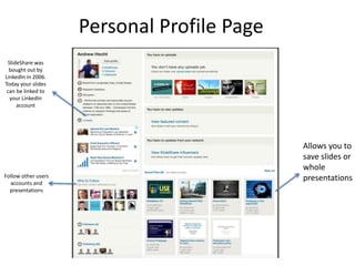Allows you to
save slides or
whole
presentations
SlideShare was
bought out by
LinkedIn in 2006.
Today your slides
can be linked to
your LinkedIn
account
Personal Profile Page
Follow other users
accounts and
presentations
 