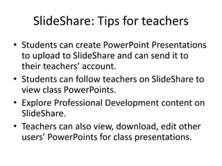 SlideShare: Tips for teachers
• Students can create PowerPoint Presentations
to upload to SlideShare and can send it to
their teachers’ account.
• Students can follow teachers on SlideShare to
view class PowerPoints.
• Explore Professional Development content on
SlideShare.
• Teachers can also view, download, edit other
users’ PowerPoints for class presentations.
 