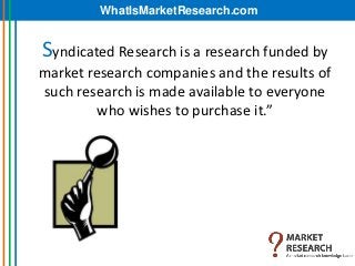 WhatIsMarketResearch.com


Syndicated Research is a research funded by
market research companies and the results of
such research is made available to everyone
         who wishes to purchase it.”
 