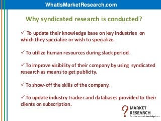 WhatIsMarketResearch.com

  Why syndicated research is conducted?
 To update their knowledge base on key industries on
which they specialize or wish to specialize.

 To utilize human resources during slack period.

 To improve visibility of their company by using syndicated
research as means to get publicity.

 To show-off the skills of the company.

 To update industry tracker and databases provided to their
clients on subscription.
 