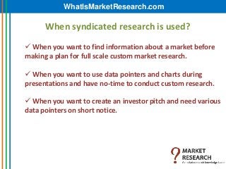 WhatIsMarketResearch.com

      When syndicated research is used?

 When you want to find information about a market before
making a plan for full scale custom market research.

 When you want to use data pointers and charts during
presentations and have no-time to conduct custom research.

 When you want to create an investor pitch and need various
data pointers on short notice.
 