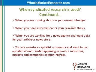 WhatIsMarketResearch.com

     When syndicated research is used?
              Continued…
 When you are running short on your research budget.

 When you need information for your research thesis.

 When you are working for a news agency and want data
for your article or news story.

 You are a venture capitalist or investor and want to be
updated about trends happening in various industries,
markets and companies of your interest.
 