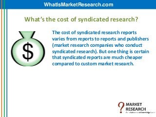 WhatIsMarketResearch.com

What’s the cost of syndicated research?
         The cost of syndicated research reports
         varies from reports to reports and publishers
         (market research companies who conduct
         syndicated research). But one thing is certain
         that syndicated reports are much cheaper
         compared to custom market research.
 