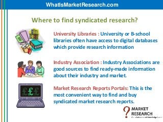 WhatIsMarketResearch.com

Where to find syndicated research?
      University Libraries : University or B-school
      libraries often have access to digital databases
      which provide research information

      Industry Association : Industry Associations are
      good sources to find ready-made information
      about their industry and market.

      Market Research Reports Portals: This is the
      most convenient way to find and buy
      syndicated market research reports.
 