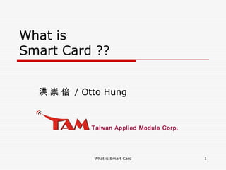 What is Smart Card 1
Taiwan Applied Module Corp.
What is
Smart Card ??
洪 崇 倍 / Otto Hung
 